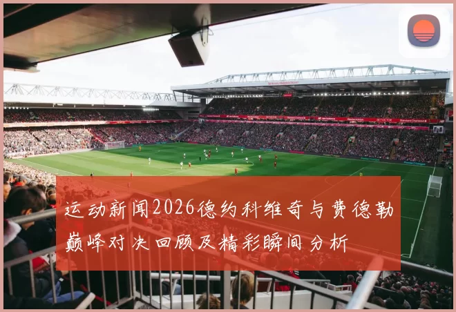 运动新闻2026德约科维奇与费德勒巅峰对决回顾及精彩瞬间分析