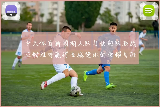 今天体育新闻湖人队与快船队激战正酣谁将赢得洛城德比的荣耀与胜利