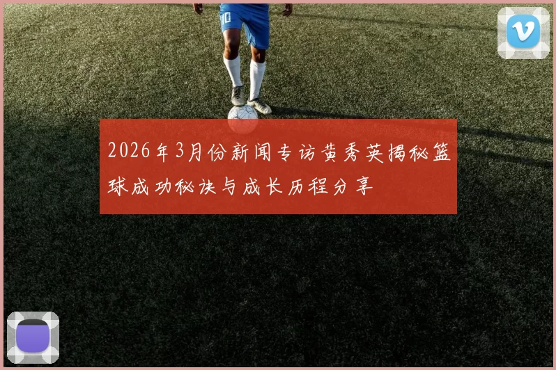 2026年3月份新闻专访黄秀英揭秘篮球成功秘诀与成长历程分享
