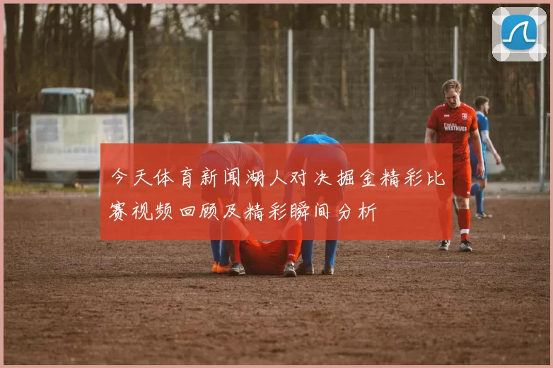 今天体育新闻湖人对决掘金精彩比赛视频回顾及精彩瞬间分析