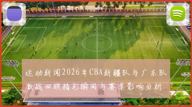 运动新闻2026年CBA新疆队与广东队激战回顾精彩瞬间与赛季影响分析