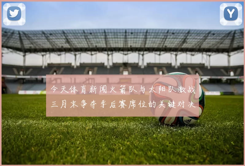 今天体育新闻火箭队与太阳队激战三月末争夺季后赛席位的关键对决