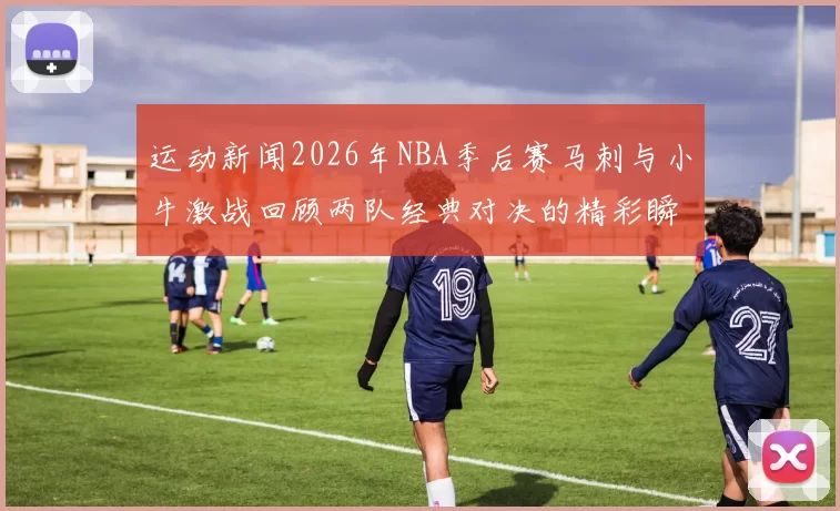 运动新闻2026年NBA季后赛马刺与小牛激战回顾两队经典对决的精彩瞬间与战术分析