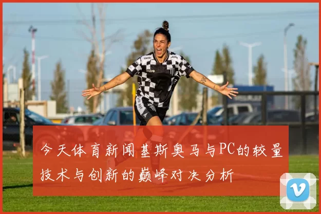 今天体育新闻基斯奥马与PC的较量技术与创新的巅峰对决分析