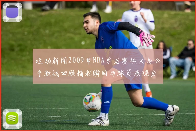 运动新闻2009年NBA季后赛热火与公牛激战回顾精彩瞬间与球员表现分析