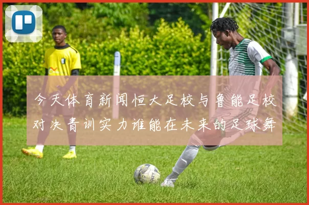 今天体育新闻恒大足校与鲁能足校对决青训实力谁能在未来的足球舞台上崭露头角